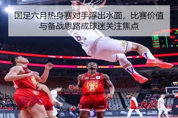 国足六月热身赛对手浮出水面，比赛价值与备战思路成球迷关注焦点