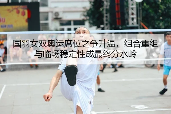 国羽女双奥运席位之争升温，组合重组与临场稳定性成最终分水岭